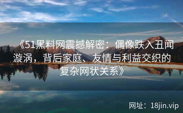 《51黑料网震撼解密：偶像跌入丑闻漩涡，背后家庭、友情与利益交织的复杂网状关系》