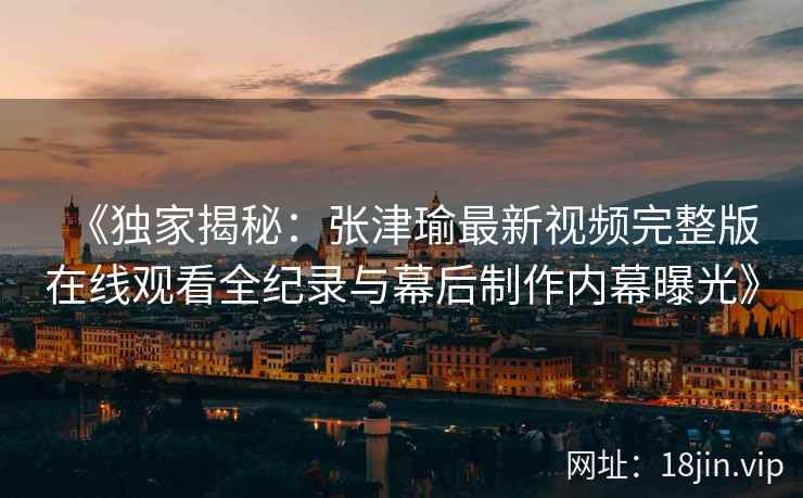 《独家揭秘：张津瑜最新视频完整版在线观看全纪录与幕后制作内幕曝光》