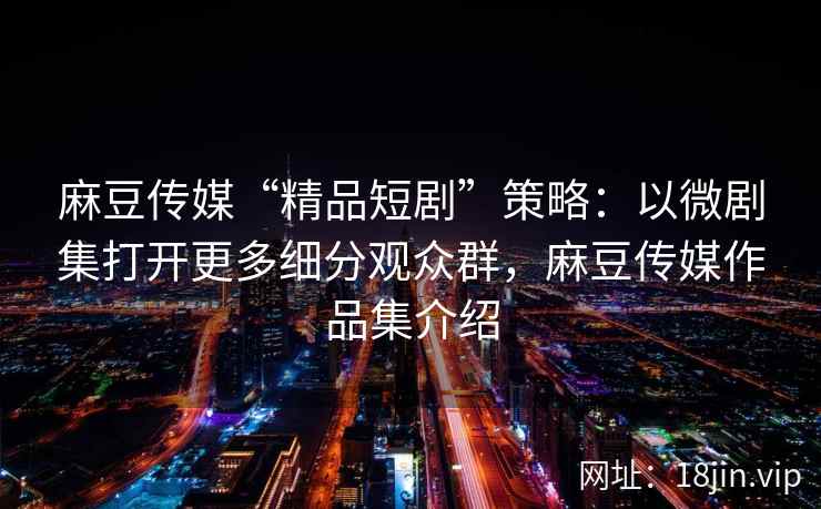 麻豆传媒“精品短剧”策略：以微剧集打开更多细分观众群，麻豆传媒作品集介绍