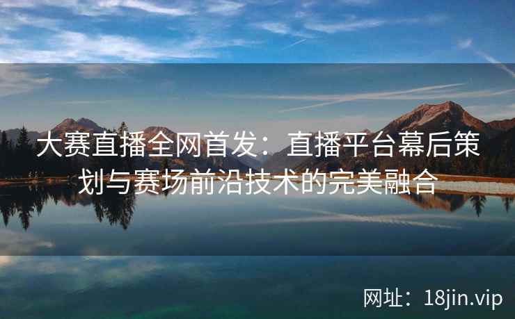 大赛直播全网首发：直播平台幕后策划与赛场前沿技术的完美融合