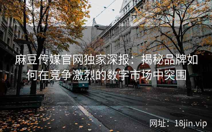 麻豆传媒官网独家深报：揭秘品牌如何在竞争激烈的数字市场中突围