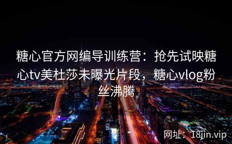 糖心官方网编导训练营:抢先试映糖心tv美杜莎未曝光片段,糖心vlog粉丝沸腾 糖心官方网编导训练营:抢先试映糖心tv美杜莎未曝光片段,糖心vlog粉丝沸腾