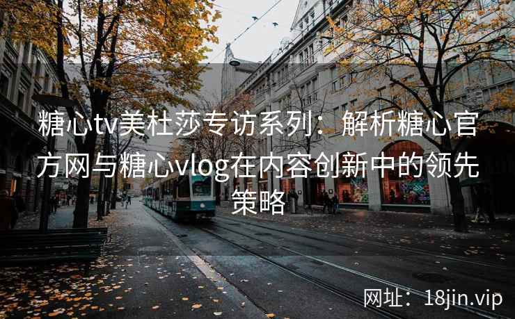 糖心tv美杜莎专访系列：解析糖心官方网与糖心vlog在内容创新中的领先策略