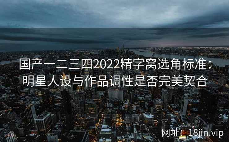 国产一二三四2022精字窝选角标准:明星人设与作品调性是否完美契合 国产一二三四2022精字窝选角标准:明星人设与作品调性是否完美契合