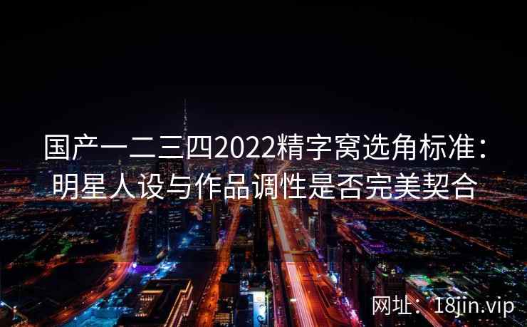 国产一二三四2022精字窝选角标准:明星人设与作品调性是否完美契合 国产一二三四2022精字窝选角标准:明星人设与作品调性是否完美契合