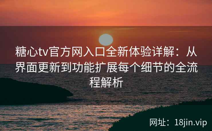 糖心tv官方网入口全新体验详解：从界面更新到功能扩展每个细节的全流程解析