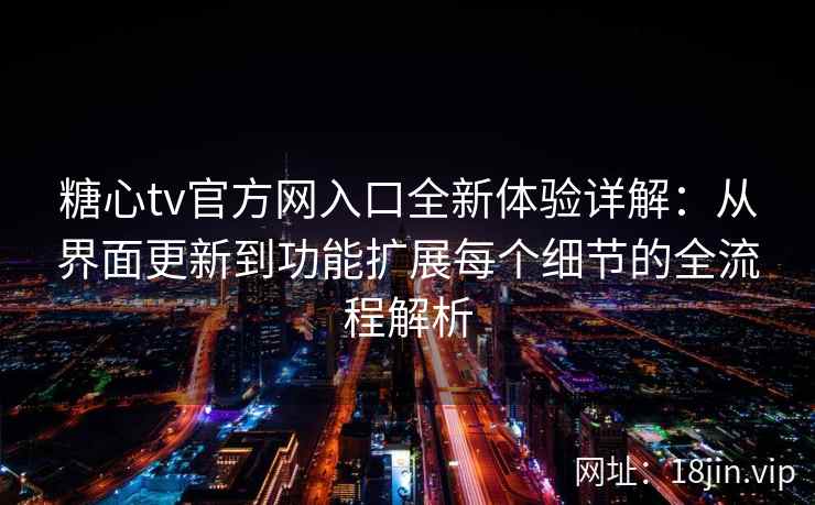糖心tv官方网入口全新体验详解：从界面更新到功能扩展每个细节的全流程解析