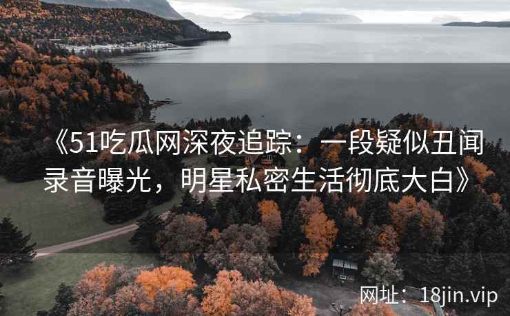 《51吃瓜网深夜追踪：一段疑似丑闻录音曝光，明星私密生活彻底大白》