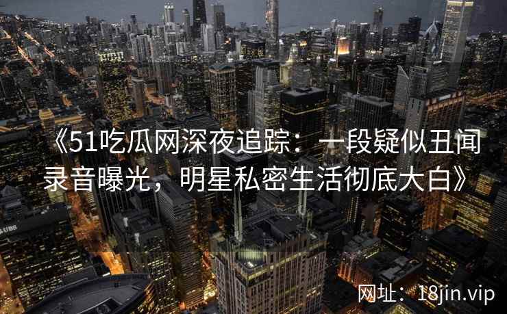 《51吃瓜网深夜追踪：一段疑似丑闻录音曝光，明星私密生活彻底大白》