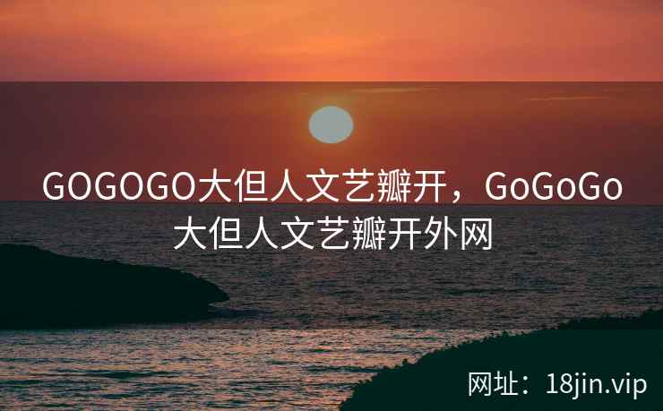 GOGOGO大但人文艺瓣开，GoGoGo大但人文艺瓣开外网