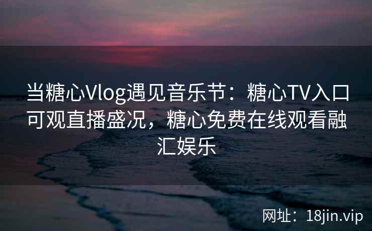当糖心Vlog遇见音乐节：糖心TV入口可观直播盛况，糖心免费在线观看融汇娱乐