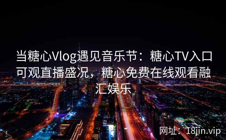当糖心Vlog遇见音乐节：糖心TV入口可观直播盛况，糖心免费在线观看融汇娱乐