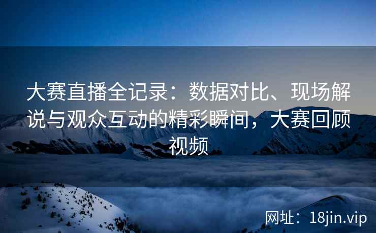 大赛直播全记录：数据对比、现场解说与观众互动的精彩瞬间，大赛回顾视频