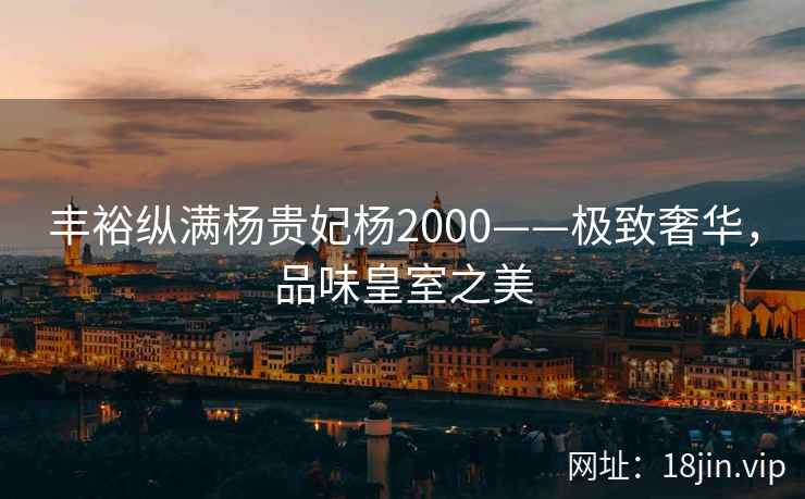 丰裕纵满杨贵妃杨2000——极致奢华，品味皇室之美
