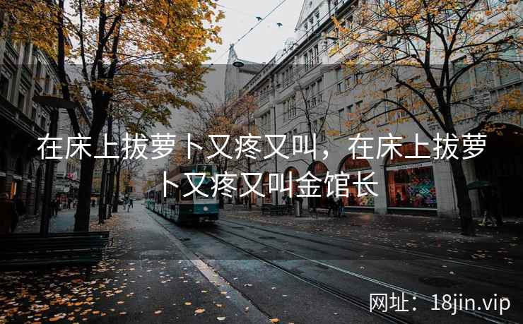 在床上拔萝卜又疼又叫,在床上拔萝卜又疼又叫金馆长 在床上拔萝卜又疼又叫,在床上拔萝卜又疼又叫金馆长