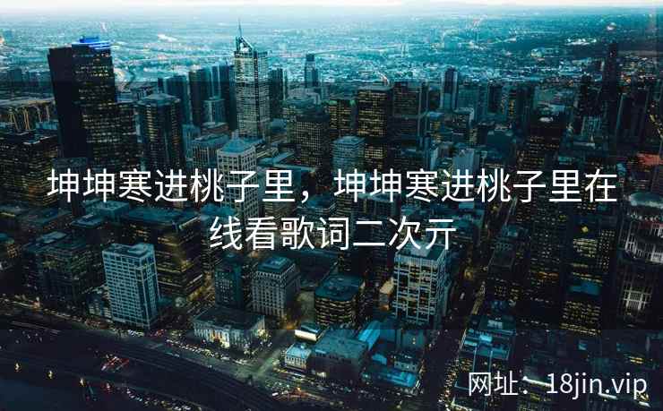 坤坤寒进桃子里，坤坤寒进桃子里在线看歌词二次亓