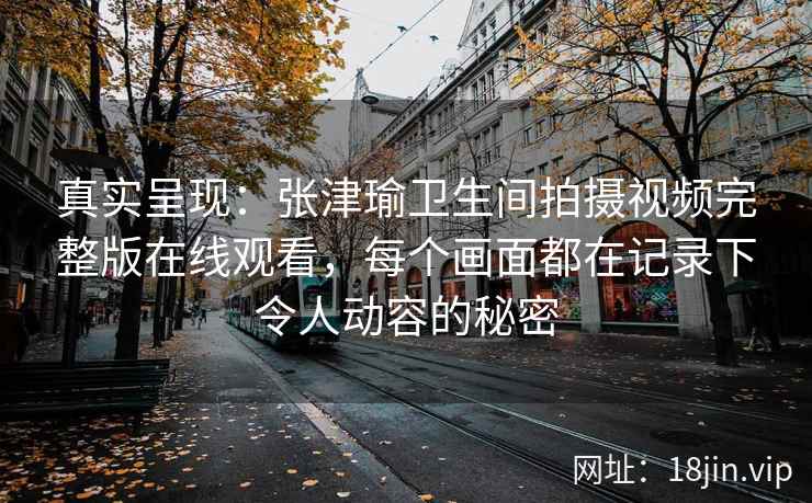 真实呈现：张津瑜卫生间拍摄视频完整版在线观看，每个画面都在记录下令人动容的秘密