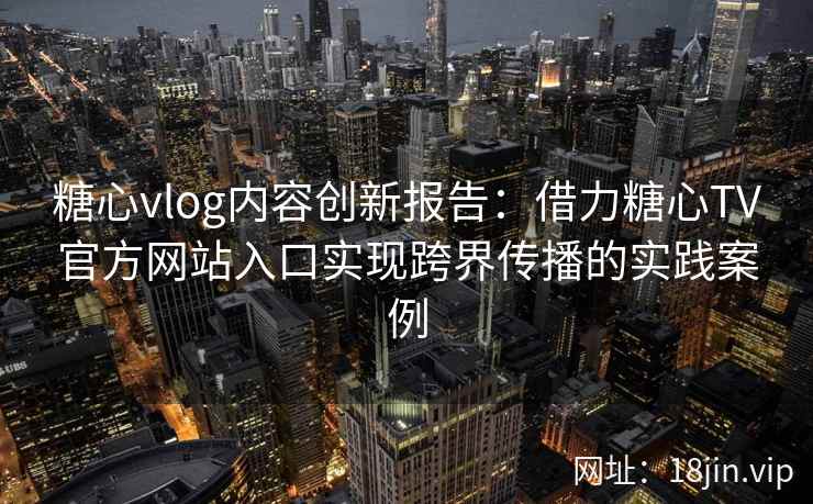 糖心vlog内容创新报告：借力糖心TV官方网站入口实现跨界传播的实践案例