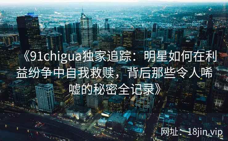 《91chigua独家追踪：明星如何在利益纷争中自我救赎，背后那些令人唏嘘的秘密全记录》