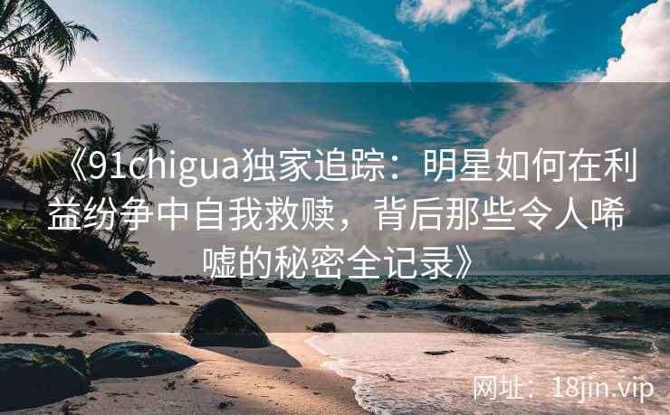 《91chigua独家追踪：明星如何在利益纷争中自我救赎，背后那些令人唏嘘的秘密全记录》