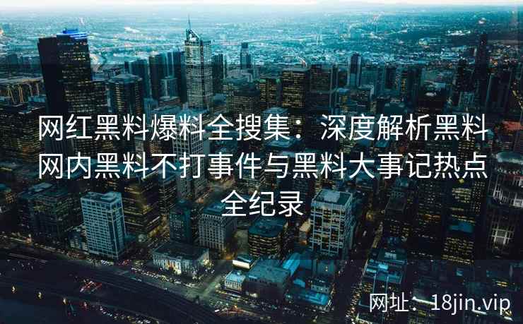 网红黑料爆料全搜集:深度解析黑料网内黑料不打事件与黑料大事记热点全纪录 网红黑料爆料全搜集:深度解析黑料网内黑料不打事件与黑料大事记热点全纪录