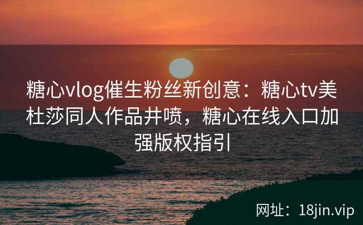 糖心vlog催生粉丝新创意：糖心tv美杜莎同人作品井喷，糖心在线入口加强版权指引