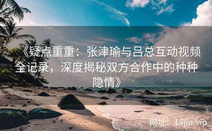 《疑点重重:张津瑜与吕总互动视频全记录,深度揭秘双方合作中的种种隐情》 《疑点重重:张津瑜与吕总互动视频全记录,深度揭秘双方合作中的种种隐情》