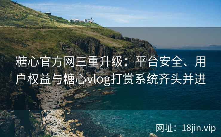 糖心官方网三重升级：平台安全、用户权益与糖心vlog打赏系统齐头并进