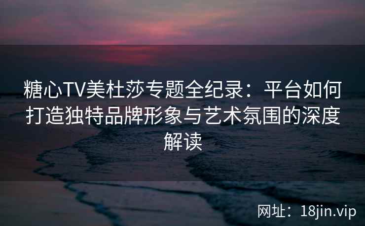 糖心TV美杜莎专题全纪录：平台如何打造独特品牌形象与艺术氛围的深度解读