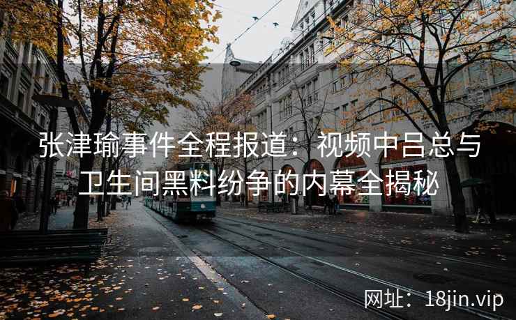 张津瑜事件全程报道：视频中吕总与卫生间黑料纷争的内幕全揭秘
