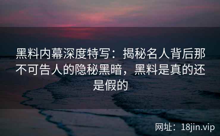黑料内幕深度特写：揭秘名人背后那不可告人的隐秘黑暗，黑料是真的还是假的