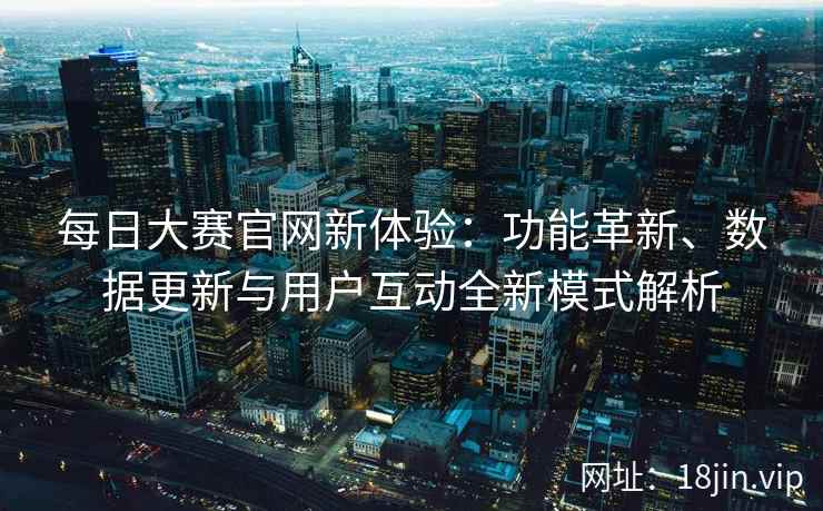 每日大赛官网新体验：功能革新、数据更新与用户互动全新模式解析