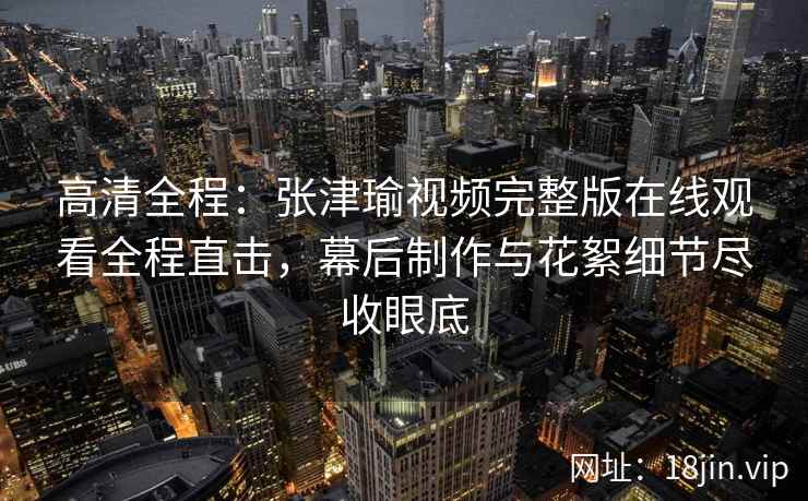 高清全程：张津瑜视频完整版在线观看全程直击，幕后制作与花絮细节尽收眼底