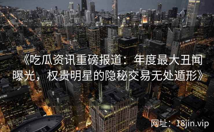 《吃瓜资讯重磅报道：年度最大丑闻曝光，权贵明星的隐秘交易无处遁形》