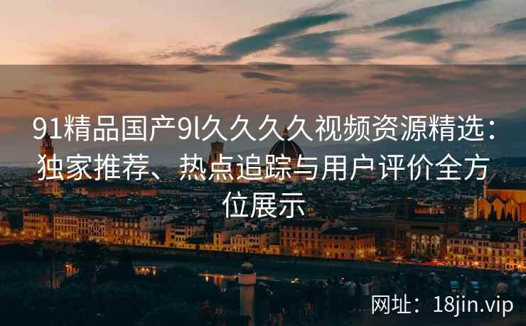91精品国产9l久久久久视频资源精选：独家推荐、热点追踪与用户评价全方位展示