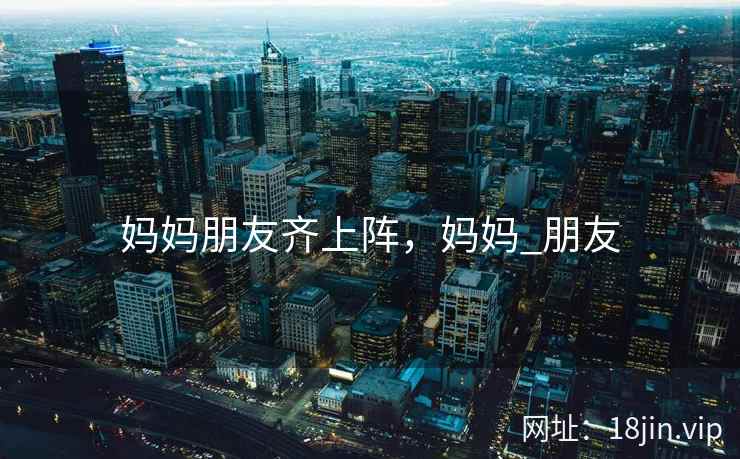 妈妈朋友齐上阵，妈妈_朋友