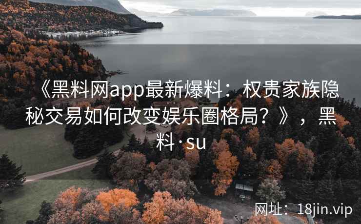 《黑料网app最新爆料:权贵家族隐秘交易如何改变娱乐圈格局?》,黑料·su 《黑料网app最新爆料:权贵家族隐秘交易如何改变娱乐圈格局?》,黑料·su