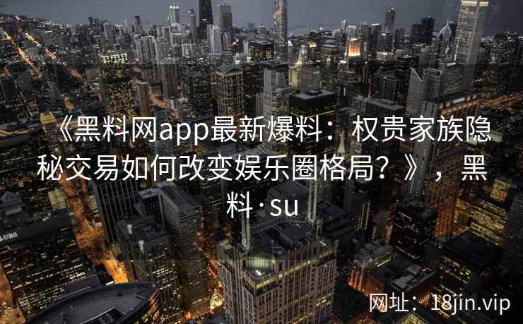 《黑料网app最新爆料:权贵家族隐秘交易如何改变娱乐圈格局?》,黑料·su 《黑料网app最新爆料:权贵家族隐秘交易如何改变娱乐圈格局?》,黑料·su