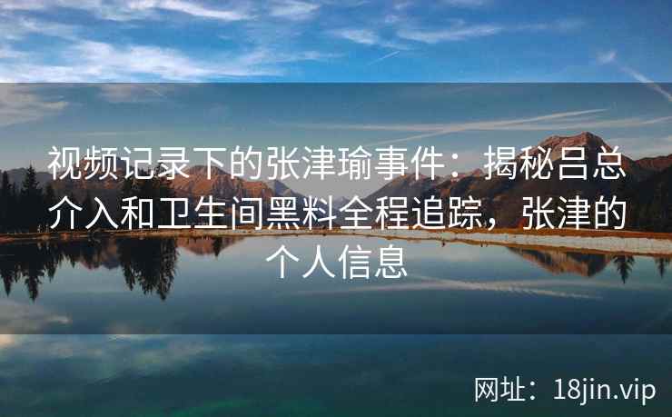 视频记录下的张津瑜事件：揭秘吕总介入和卫生间黑料全程追踪，张津的个人信息