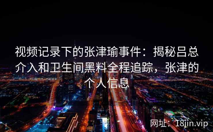 视频记录下的张津瑜事件：揭秘吕总介入和卫生间黑料全程追踪，张津的个人信息