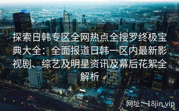 探索日韩专区全网热点全搜罗终极宝典大全：全面报道日韩一区内最新影视剧、综艺及明星资讯及幕后花絮全解析