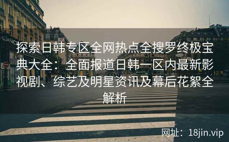 探索日韩专区全网热点全搜罗终极宝典大全：全面报道日韩一区内最新影视剧、综艺及明星资讯及幕后花絮全解析