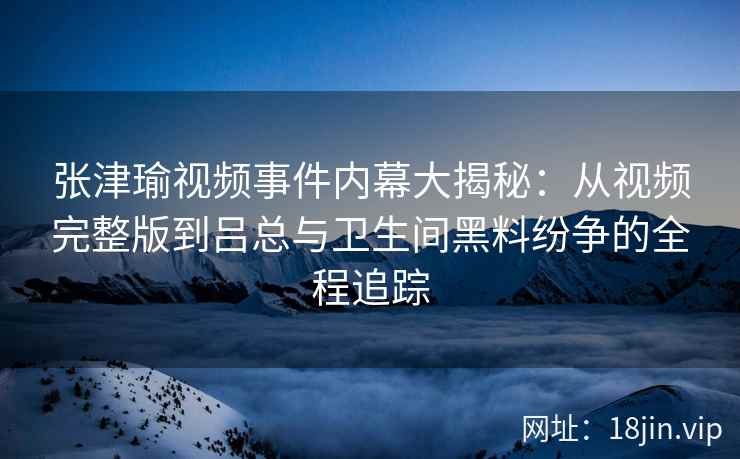 张津瑜视频事件内幕大揭秘：从视频完整版到吕总与卫生间黑料纷争的全程追踪