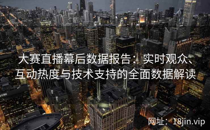 大赛直播幕后数据报告：实时观众、互动热度与技术支持的全面数据解读