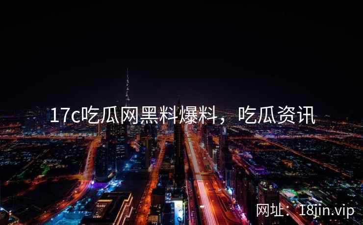 17c吃瓜网黑料爆料,吃瓜资讯 17c吃瓜网黑料爆料,吃瓜资讯