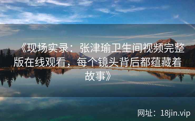 《现场实录：张津瑜卫生间视频完整版在线观看，每个镜头背后都蕴藏着故事》