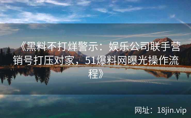 《黑料不打烊警示:娱乐公司联手营销号打压对家,51爆料网曝光操作流程》 《黑料不打烊警示:娱乐公司联手营销号打压对家,51爆料网曝光操作流程》