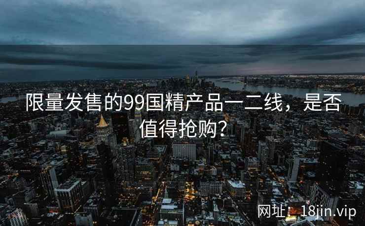 限量发售的99国精产品一二线，是否值得抢购？