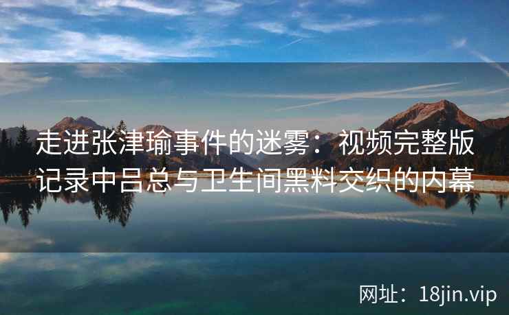 走进张津瑜事件的迷雾：视频完整版记录中吕总与卫生间黑料交织的内幕