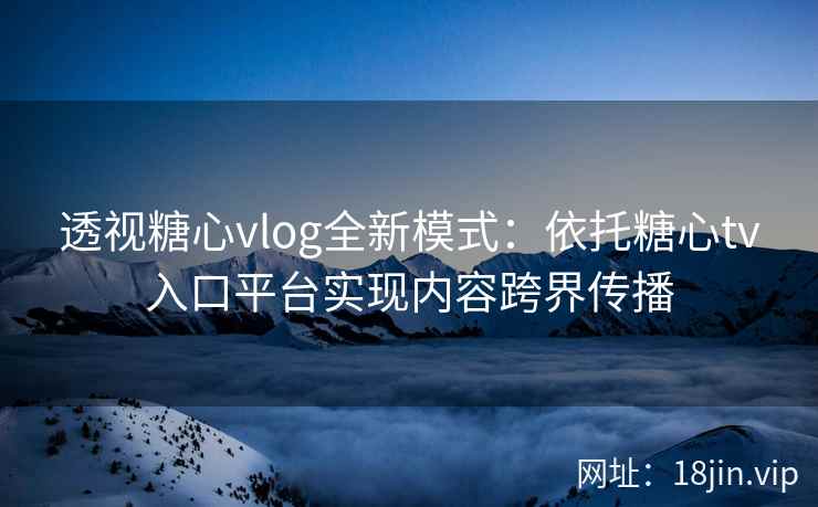 透视糖心vlog全新模式:依托糖心tv入口平台实现内容跨界传播 透视糖心vlog全新模式:依托糖心tv入口平台实现内容跨界传播